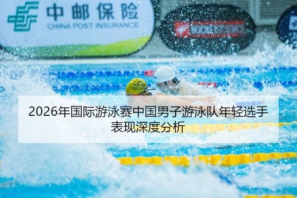 2026年国际游泳赛中国男子游泳队年轻选手表现深度分析