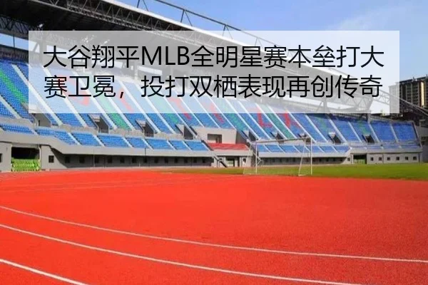 大谷翔平MLB全明星赛本垒打大赛卫冕，投打双栖表现再创传奇